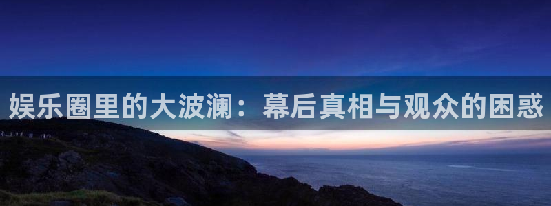 美狮贵宾会.ccm：娱乐圈里的大波澜：幕后真相与观众的困惑